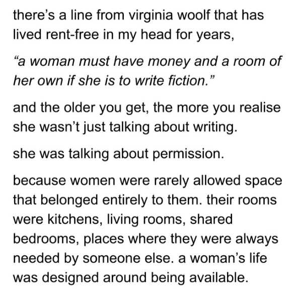 screenshot from instagram account @tttofficial with the words: 
there’s a line from virginia woolf that has lived rent-free in my head for years, 
“a woman must have money and a room of her own if she is to write fiction.”
she was talking about permission.
because women were rarely allowed space that belonged entirely to them. their rooms were kitchens, living rooms, shared bedrooms, places where they were always needed by someone else. a woman’s life was designed around being available.
